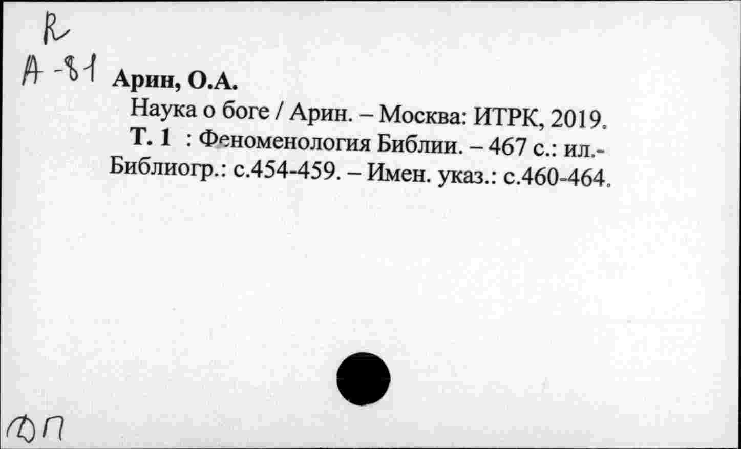 ﻿А Арин, О.А.
Наука о боге / Арин. - Москва: ИТРК, 2019.
Т. 1 : Феноменология Библии. - 467 с.: ил.-Библиогр.: с.454-459. - Имен, указ.: с.460-464.
